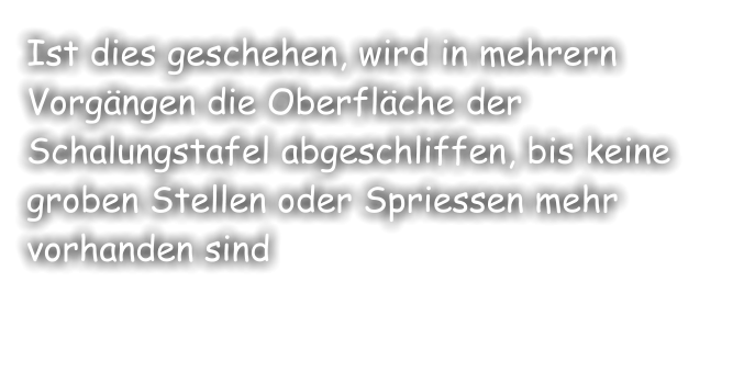 Ist dies geschehen, wird in mehrern Vorgängen die Oberfläche der Schalungstafel abgeschliffen, bis keine groben Stellen oder Spriessen mehr vorhanden sind