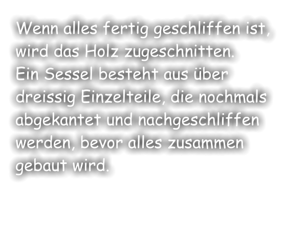 Wenn alles fertig geschliffen ist, wird das Holz zugeschnitten.  Ein Sessel besteht aus über dreissig Einzelteile, die nochmals abgekantet und nachgeschliffen werden, bevor alles zusammen gebaut wird.