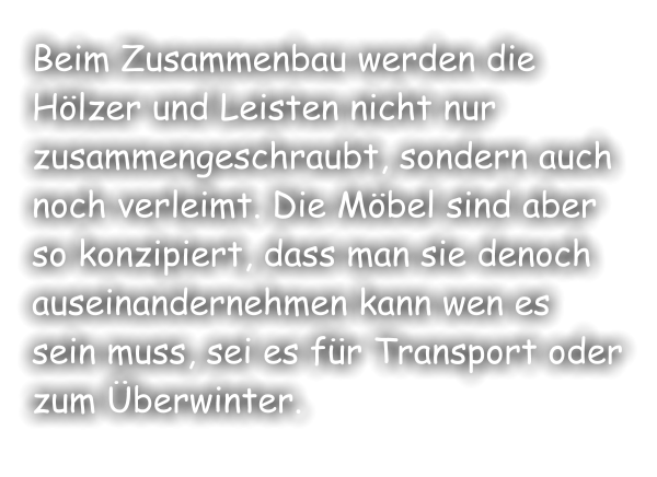 Beim Zusammenbau werden die Hölzer und Leisten nicht nur zusammengeschraubt, sondern auch noch verleimt. Die Möbel sind aber so konzipiert, dass man sie denoch auseinandernehmen kann wen es sein muss, sei es für Transport oder zum Überwinter.