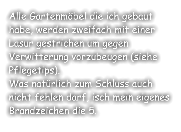 Alle Gartenmöbel die ich gebaut habe, werden zweifach mit einer Lasur gestrichen um gegen Verwitterung vorzubeugen (siehe Pflegetips). Was natürlich zum Schluss auch nicht fehlen darf, isch mein eigenes Brandzeichen die 5.