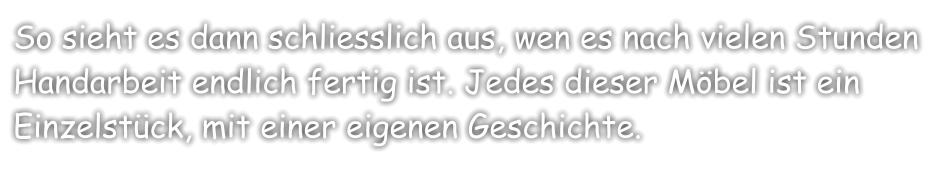 So sieht es dann schliesslich aus, wen es nach vielen Stunden Handarbeit endlich fertig ist. Jedes dieser Möbel ist ein Einzelstück, mit einer eigenen Geschichte.